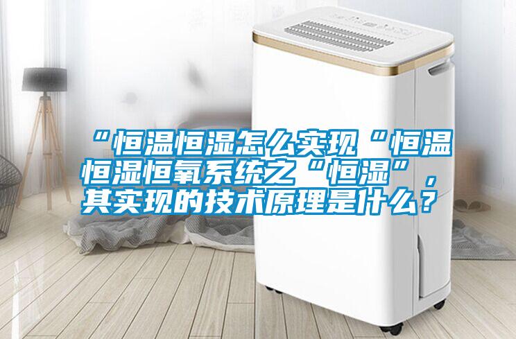 “恒溫恒濕怎麽實現“恒溫恒濕恒氧係統之“恒濕”，其實現的技術原理是什麽？