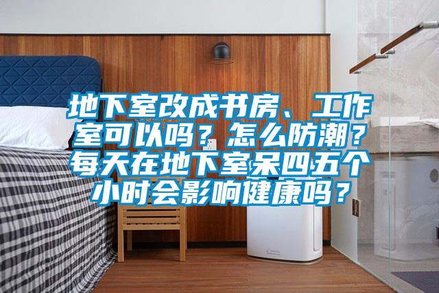 地下室改成書房、工作室可以嗎？怎麽防潮？每天在地下室呆四五個小時會影響健康嗎？